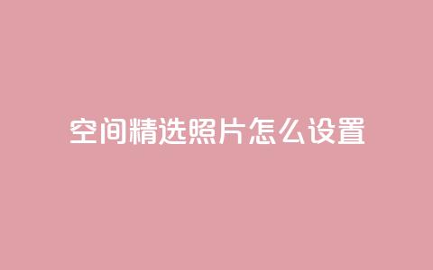 QQ空间精选照片怎么设置 - 如何设置QQ空间精选照片，让你的个人空间更独特~  第1张