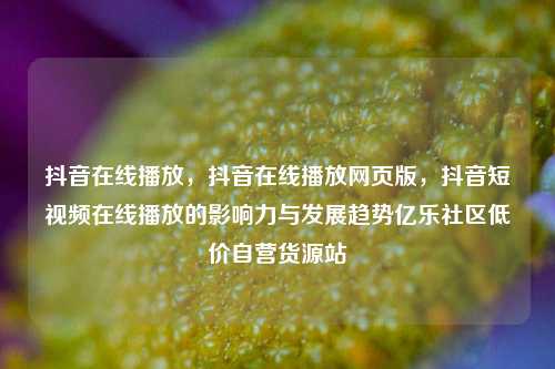 抖音在线播放，抖音在线播放网页版	，抖音短视频在线播放的影响力与发展趋势亿乐社区低价自营货源站  第1张
