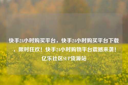 快手24小时购买平台，快手24小时购买平台下载，限时狂欢！快手24小时购物平台震撼来袭！亿乐社区SUP货源站  第1张