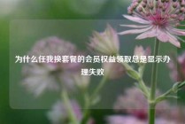 为什么任我换套餐的会员权益领取总是显示办理失败