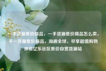 一手货源低价商品，一手货源低价商品怎么卖，手一货源低价商品，淘遍全球，尽享超值购物体验亿乐社区低价自营货源站