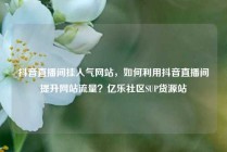 抖音直播间挂人气网站，如何利用抖音直播间提升网站流量？亿乐社区SUP货源站