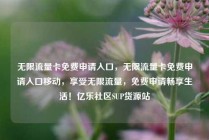 无限流量卡免费申请入口，无限流量卡免费申请入口移动，享受无限流量，免费申请畅享生活！亿乐社区SUP货源站