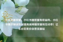 小红书播放量，小红书播放量有收益吗，小红书爆款秘诀如何提高视频播放量和互动率！亿乐社区低价自营货源站