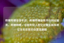 哔哩哔哩业务平台，哔哩哔哩业务平台网站服务，哔哩哔哩，中国年轻人的文化娱乐新阵地亿乐社区低价自营货源站