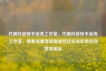 代刷抖音快手业务工作室，代刷抖音快手业务工作室，探索流量变现新途径亿乐社区低价自营货源站
