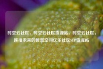 时空云社区，时空云社区货源站，时空云社区，连接未来的智慧空间亿乐社区SUP货源站