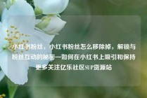 小红书粉丝，小红书粉丝怎么移除掉，解锁与粉丝互动的秘密—如何在小红书上吸引和保持更多关注亿乐社区SUP货源站