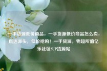 一手货源低价商品，一手货源低价商品怎么卖，直达源头，低价抢购！一手货源，物超所值亿乐社区SUP货源站