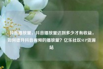 抖音播放量，抖音播放量达到多少才有收益，如何提升抖音视频的播放量？亿乐社区SUP货源站