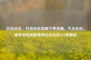 玖伍社区，玖伍社区自助下单货源，九五社区，城市中的温馨港湾亿乐社区SUP货源站