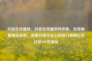 抖音在线播放，抖音在线播放网页版，在线观看潮流趋势，探索抖音平台上的热门视频亿乐社区SUP货源站