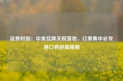 证券时报：中美互降关税落地，订单集中补发港口将迎高峰期  第1张