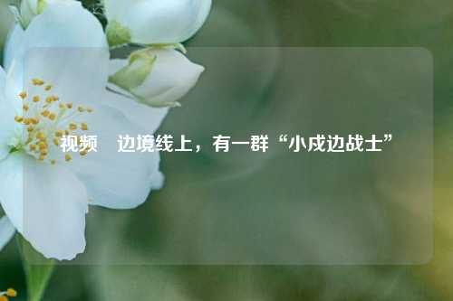 视频∣边境线上，有一群“小戍边战士”  第1张