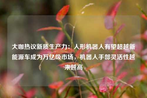 大咖热议新质生产力：人形机器人有望超越新能源车成为万亿级市场，机器人手部灵活性越来越高  第1张