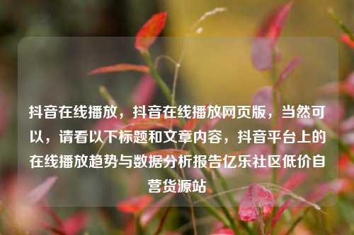 抖音在线播放，抖音在线播放网页版	，当然可以，请看以下标题和文章内容，抖音平台上的在线播放趋势与数据分析报告亿乐社区低价自营货源站  第1张