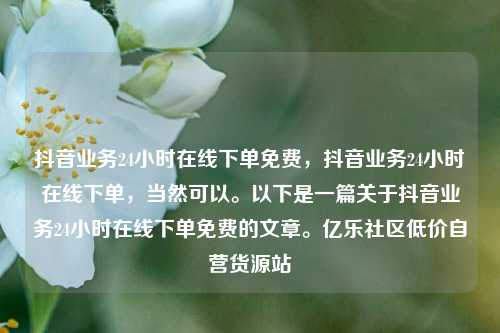 抖音业务24小时在线下单免费，抖音业务24小时在线下单	，当然可以。以下是一篇关于抖音业务24小时在线下单免费的文章	。亿乐社区低价自营货源站  第1张