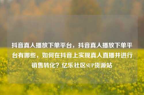 抖音真人播放下单平台	，抖音真人播放下单平台有哪些，如何在抖音上实现真人直播并进行销售转化？亿乐社区SUP货源站  第1张