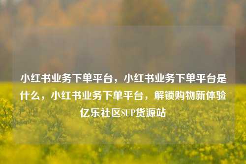 小红书业务下单平台，小红书业务下单平台是什么	，小红书业务下单平台，解锁购物新体验亿乐社区SUP货源站  第1张