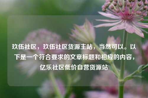 玖伍社区，玖伍社区货源主站，当然可以。以下是一个符合要求的文章标题和相应的内容	，亿乐社区低价自营货源站  第1张