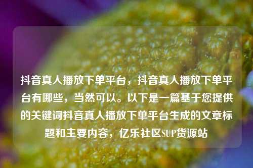 抖音真人播放下单平台，抖音真人播放下单平台有哪些，当然可以。以下是一篇基于您提供的关键词抖音真人播放下单平台生成的文章标题和主要内容	，亿乐社区SUP货源站  第1张