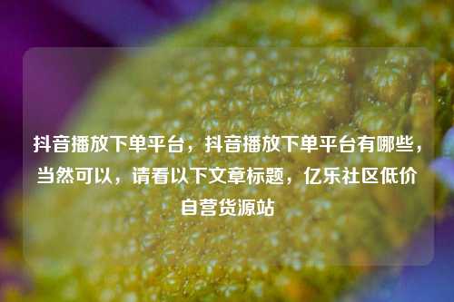 抖音播放下单平台，抖音播放下单平台有哪些，当然可以	，请看以下文章标题，亿乐社区低价自营货源站  第1张