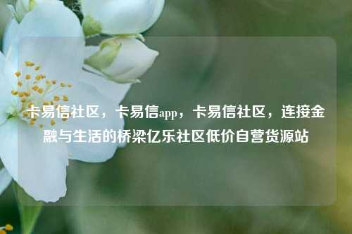 卡易信社区，卡易信app，卡易信社区	，连接金融与生活的桥梁亿乐社区低价自营货源站  第1张