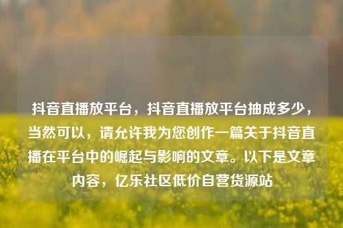 抖音直播放平台，抖音直播放平台抽成多少，当然可以	，请允许我为您创作一篇关于抖音直播在平台中的崛起与影响的文章。以下是文章内容，亿乐社区低价自营货源站  第1张