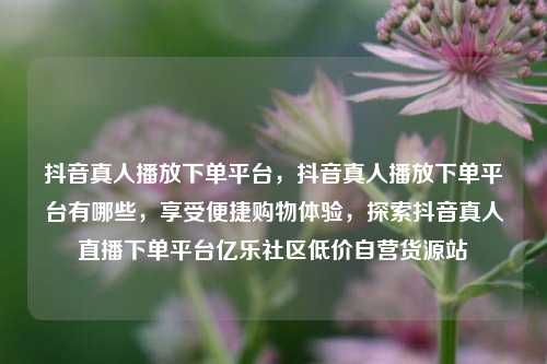 抖音真人播放下单平台，抖音真人播放下单平台有哪些，享受便捷购物体验	，探索抖音真人直播下单平台亿乐社区低价自营货源站  第1张